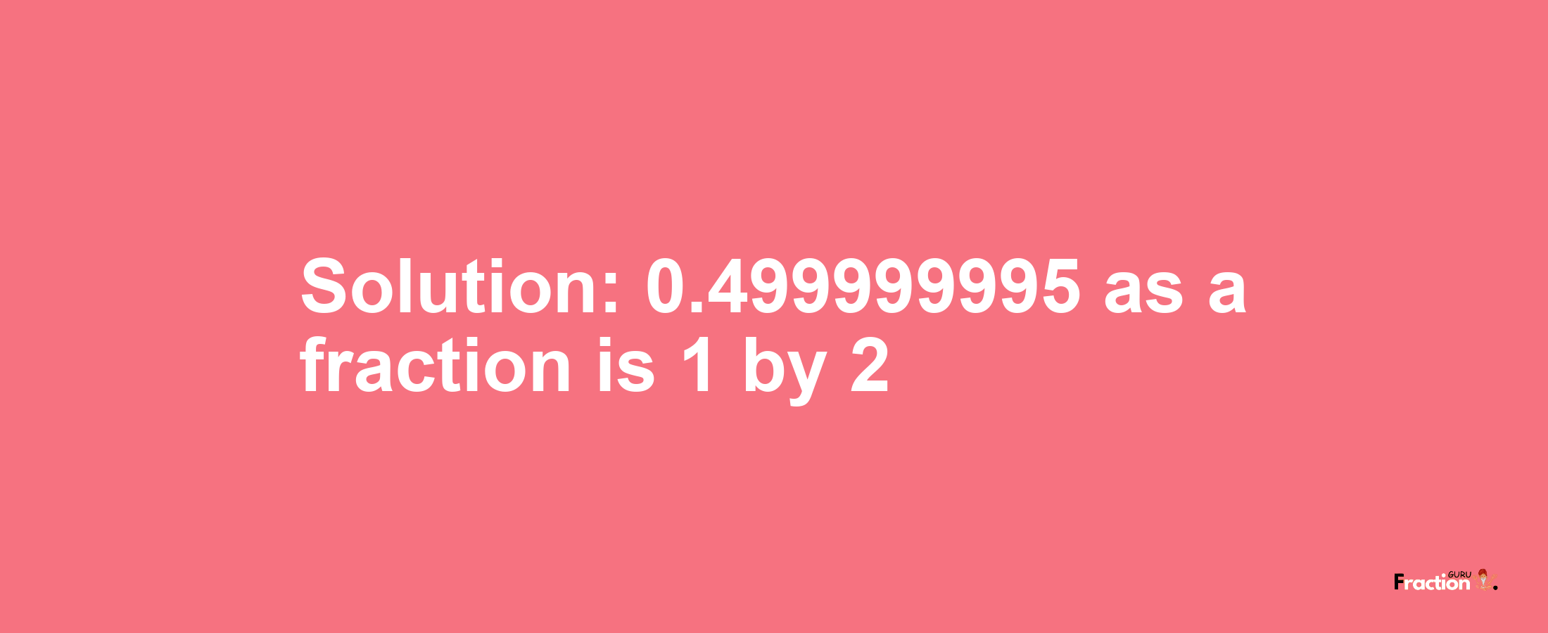 Solution:0.499999995 as a fraction is 1/2